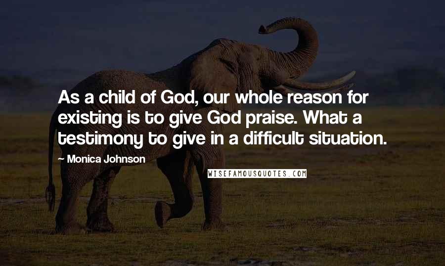 Monica Johnson Quotes: As a child of God, our whole reason for existing is to give God praise. What a testimony to give in a difficult situation.