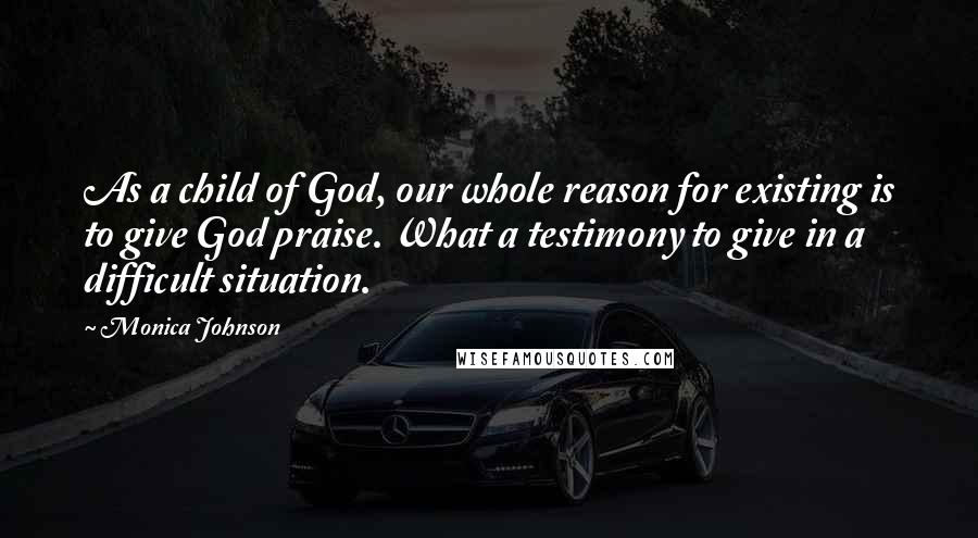 Monica Johnson Quotes: As a child of God, our whole reason for existing is to give God praise. What a testimony to give in a difficult situation.