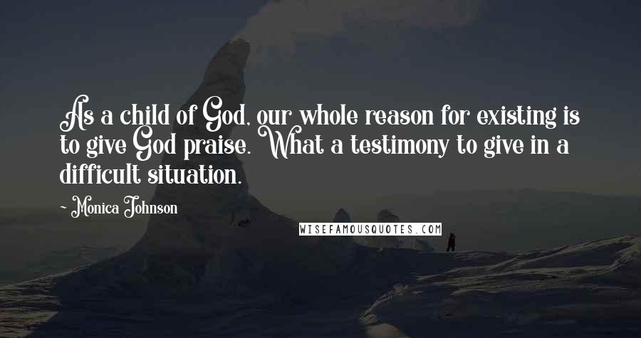 Monica Johnson Quotes: As a child of God, our whole reason for existing is to give God praise. What a testimony to give in a difficult situation.