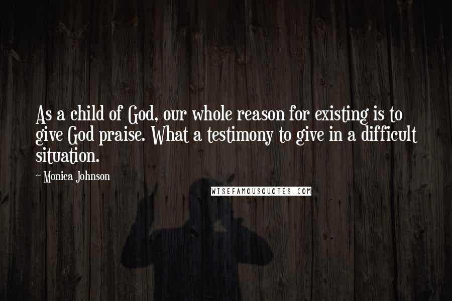 Monica Johnson Quotes: As a child of God, our whole reason for existing is to give God praise. What a testimony to give in a difficult situation.