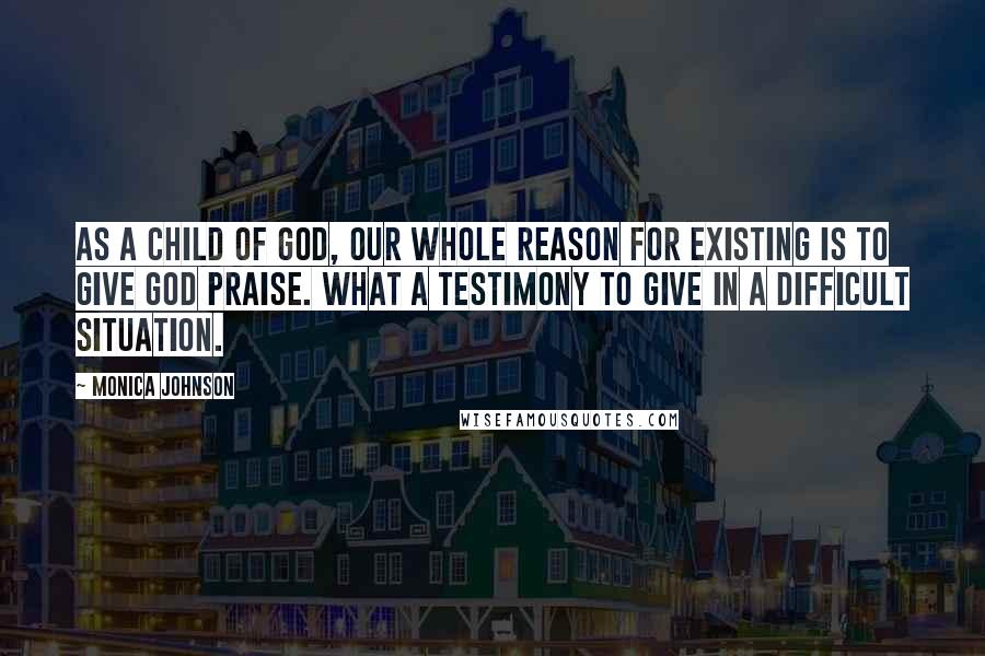 Monica Johnson Quotes: As a child of God, our whole reason for existing is to give God praise. What a testimony to give in a difficult situation.