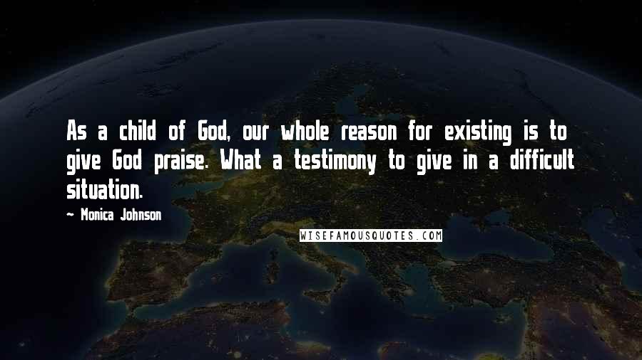 Monica Johnson Quotes: As a child of God, our whole reason for existing is to give God praise. What a testimony to give in a difficult situation.