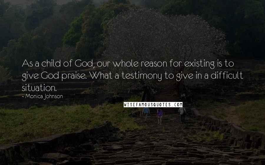 Monica Johnson Quotes: As a child of God, our whole reason for existing is to give God praise. What a testimony to give in a difficult situation.