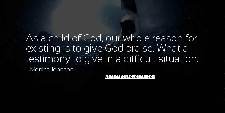 Monica Johnson Quotes: As a child of God, our whole reason for existing is to give God praise. What a testimony to give in a difficult situation.