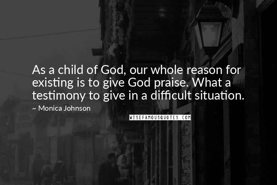 Monica Johnson Quotes: As a child of God, our whole reason for existing is to give God praise. What a testimony to give in a difficult situation.