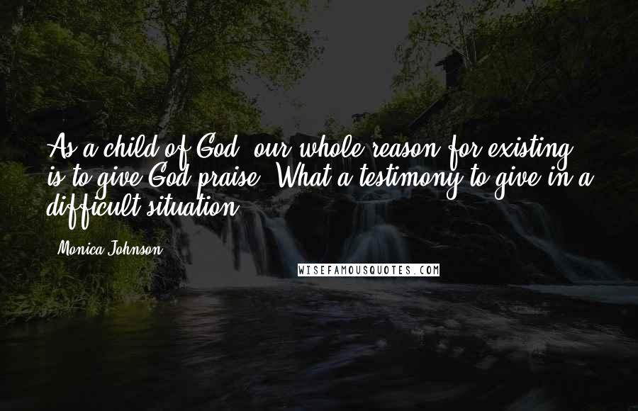 Monica Johnson Quotes: As a child of God, our whole reason for existing is to give God praise. What a testimony to give in a difficult situation.