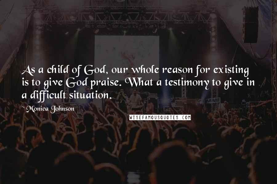 Monica Johnson Quotes: As a child of God, our whole reason for existing is to give God praise. What a testimony to give in a difficult situation.