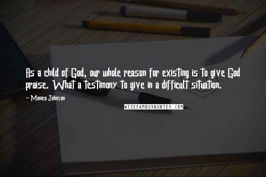 Monica Johnson Quotes: As a child of God, our whole reason for existing is to give God praise. What a testimony to give in a difficult situation.