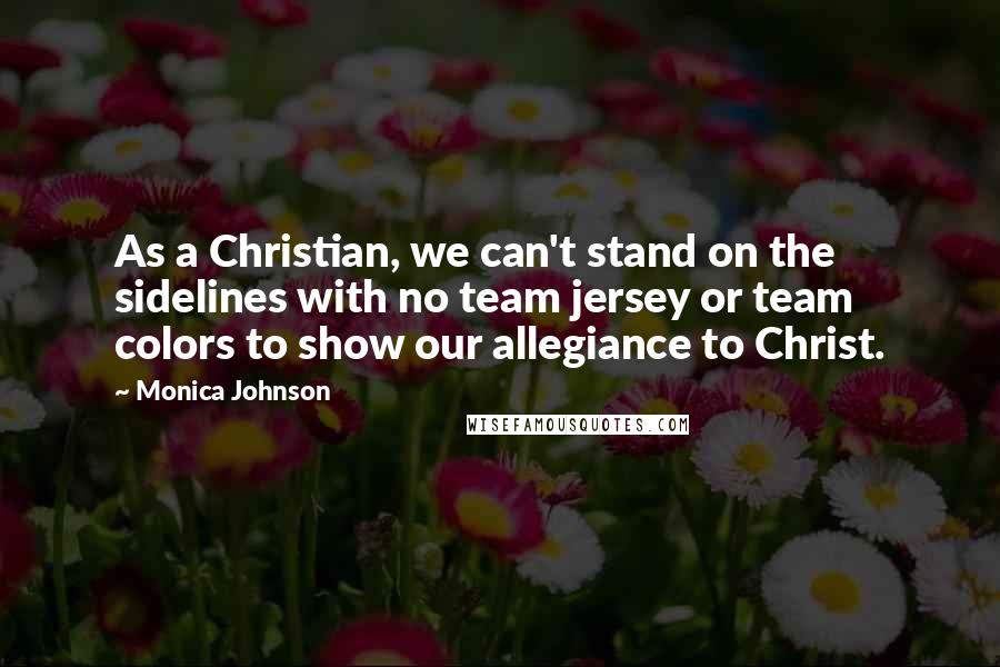 Monica Johnson Quotes: As a Christian, we can't stand on the sidelines with no team jersey or team colors to show our allegiance to Christ.