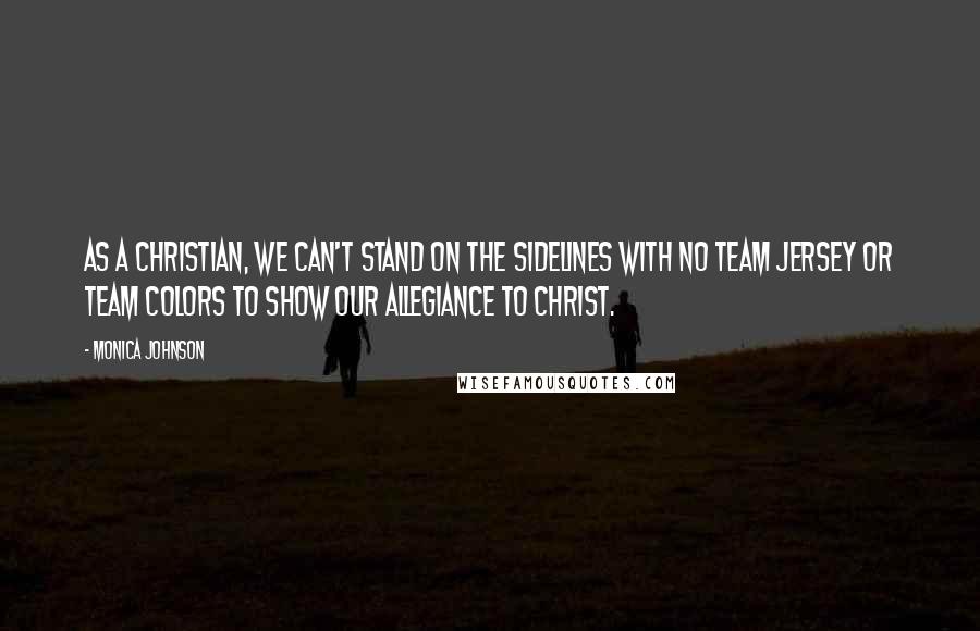 Monica Johnson Quotes: As a Christian, we can't stand on the sidelines with no team jersey or team colors to show our allegiance to Christ.