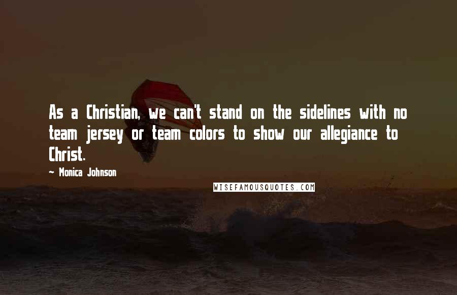 Monica Johnson Quotes: As a Christian, we can't stand on the sidelines with no team jersey or team colors to show our allegiance to Christ.