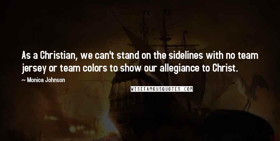 Monica Johnson Quotes: As a Christian, we can't stand on the sidelines with no team jersey or team colors to show our allegiance to Christ.
