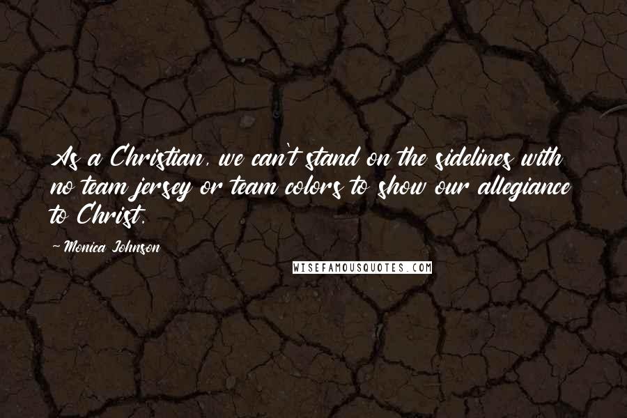 Monica Johnson Quotes: As a Christian, we can't stand on the sidelines with no team jersey or team colors to show our allegiance to Christ.