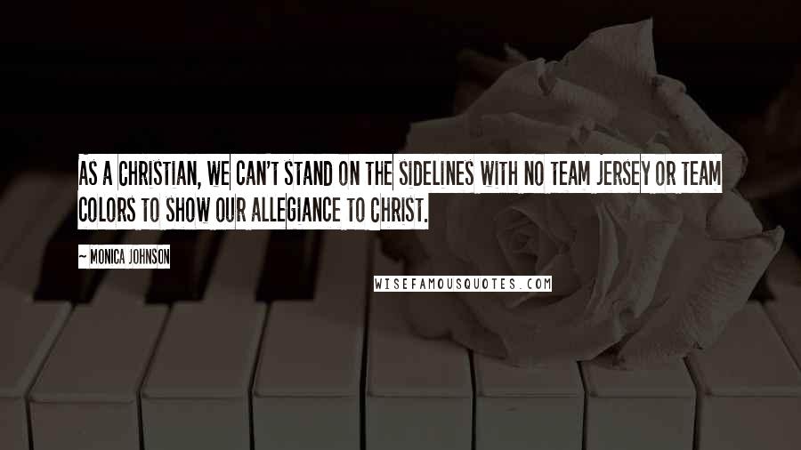 Monica Johnson Quotes: As a Christian, we can't stand on the sidelines with no team jersey or team colors to show our allegiance to Christ.