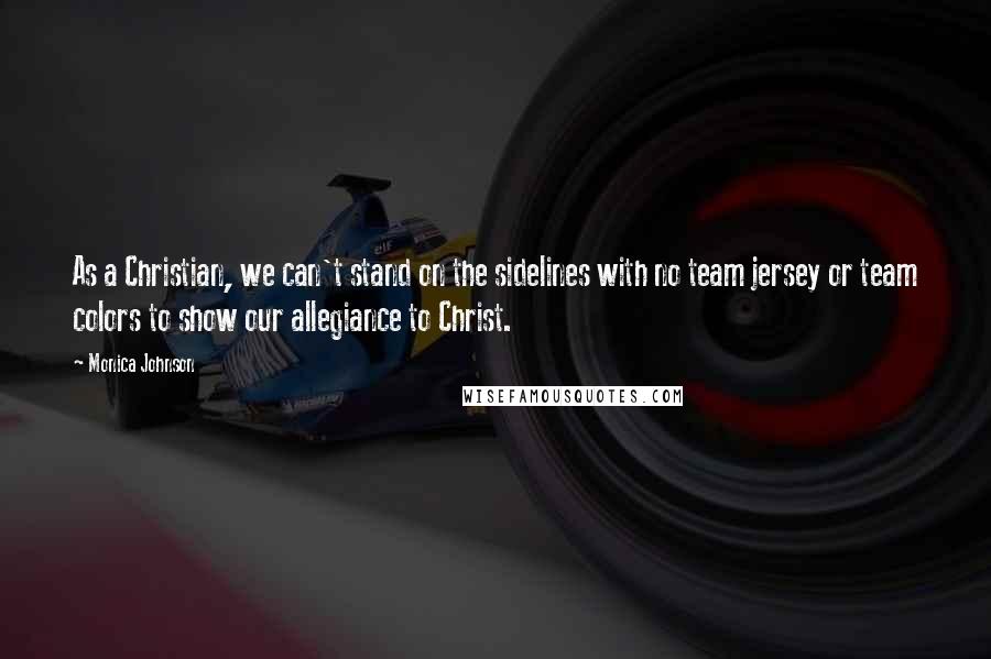 Monica Johnson Quotes: As a Christian, we can't stand on the sidelines with no team jersey or team colors to show our allegiance to Christ.