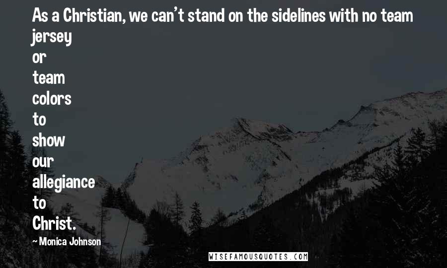 Monica Johnson Quotes: As a Christian, we can't stand on the sidelines with no team jersey or team colors to show our allegiance to Christ.