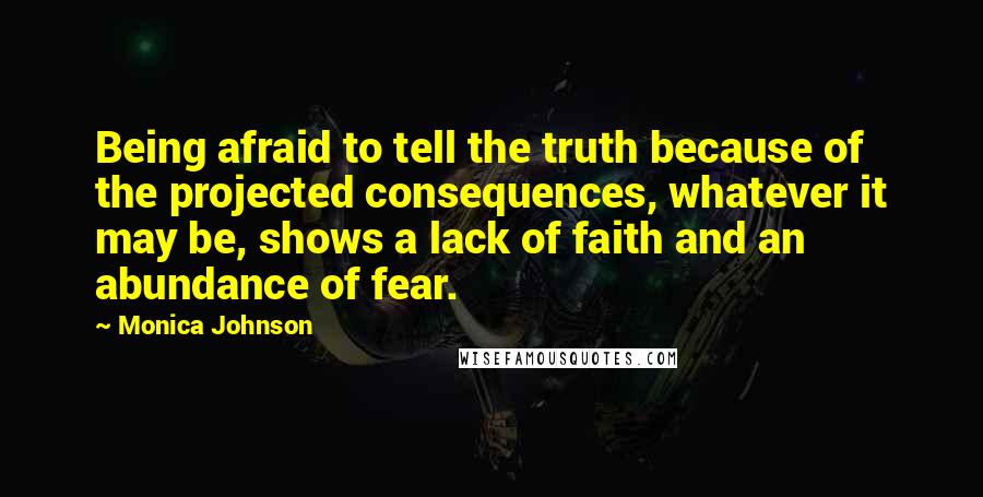 Monica Johnson Quotes: Being afraid to tell the truth because of the projected consequences, whatever it may be, shows a lack of faith and an abundance of fear.