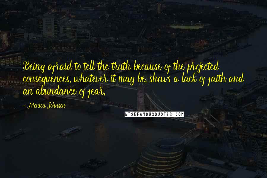 Monica Johnson Quotes: Being afraid to tell the truth because of the projected consequences, whatever it may be, shows a lack of faith and an abundance of fear.