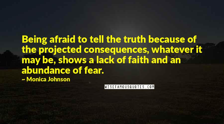 Monica Johnson Quotes: Being afraid to tell the truth because of the projected consequences, whatever it may be, shows a lack of faith and an abundance of fear.