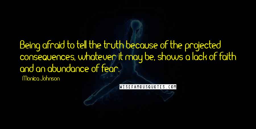Monica Johnson Quotes: Being afraid to tell the truth because of the projected consequences, whatever it may be, shows a lack of faith and an abundance of fear.
