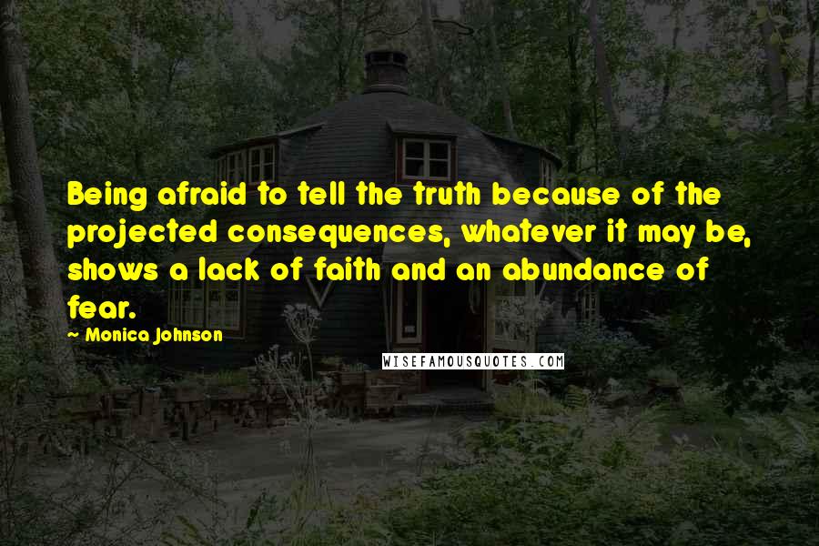 Monica Johnson Quotes: Being afraid to tell the truth because of the projected consequences, whatever it may be, shows a lack of faith and an abundance of fear.