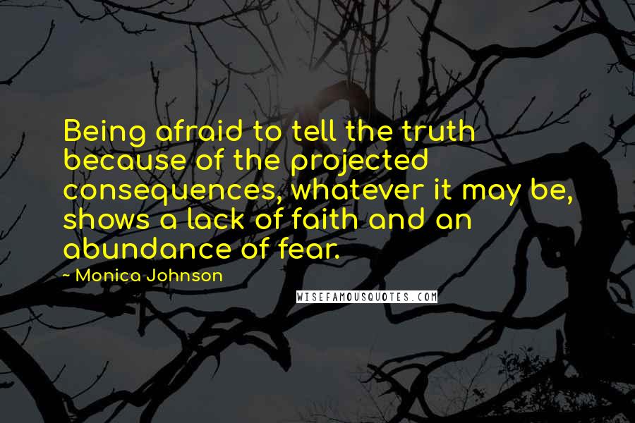 Monica Johnson Quotes: Being afraid to tell the truth because of the projected consequences, whatever it may be, shows a lack of faith and an abundance of fear.