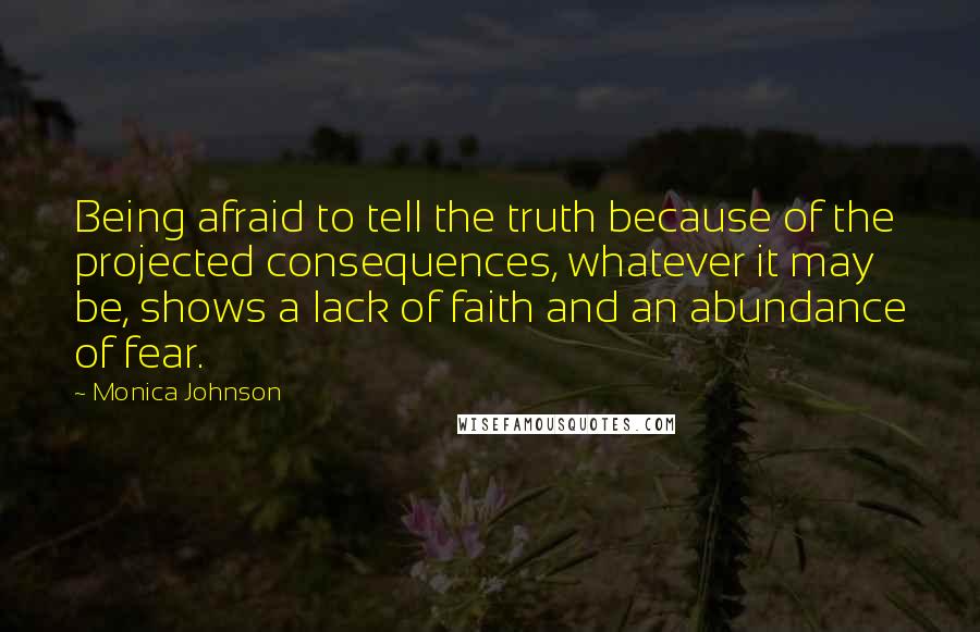 Monica Johnson Quotes: Being afraid to tell the truth because of the projected consequences, whatever it may be, shows a lack of faith and an abundance of fear.
