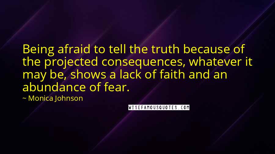 Monica Johnson Quotes: Being afraid to tell the truth because of the projected consequences, whatever it may be, shows a lack of faith and an abundance of fear.