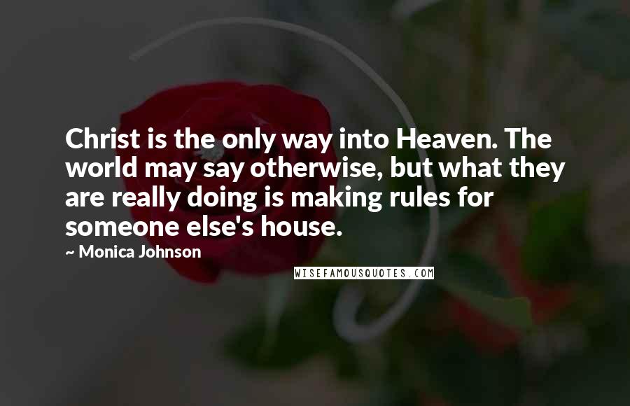 Monica Johnson Quotes: Christ is the only way into Heaven. The world may say otherwise, but what they are really doing is making rules for someone else's house.