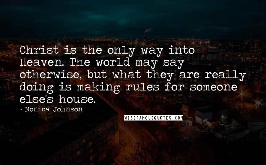 Monica Johnson Quotes: Christ is the only way into Heaven. The world may say otherwise, but what they are really doing is making rules for someone else's house.