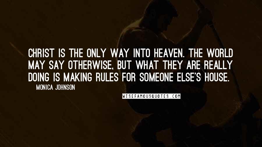 Monica Johnson Quotes: Christ is the only way into Heaven. The world may say otherwise, but what they are really doing is making rules for someone else's house.