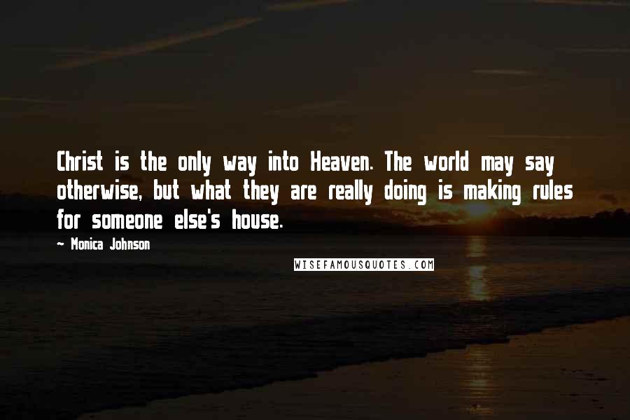 Monica Johnson Quotes: Christ is the only way into Heaven. The world may say otherwise, but what they are really doing is making rules for someone else's house.