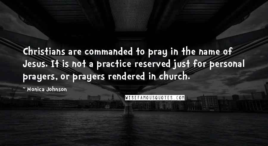 Monica Johnson Quotes: Christians are commanded to pray in the name of Jesus. It is not a practice reserved just for personal prayers, or prayers rendered in church.