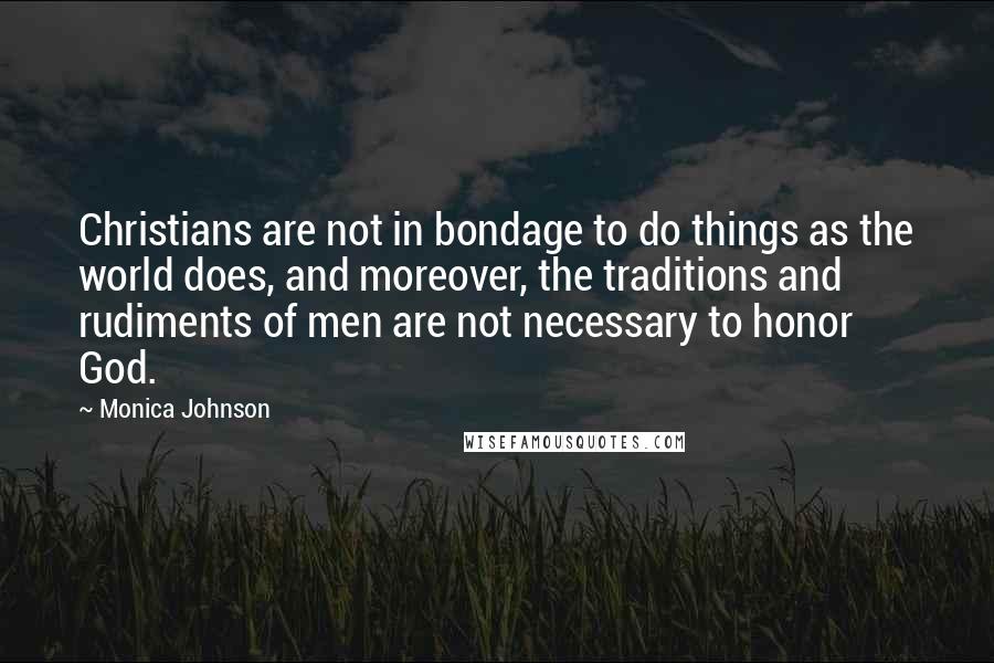 Monica Johnson Quotes: Christians are not in bondage to do things as the world does, and moreover, the traditions and rudiments of men are not necessary to honor God.