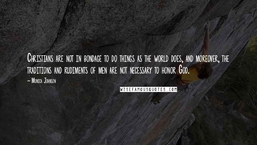 Monica Johnson Quotes: Christians are not in bondage to do things as the world does, and moreover, the traditions and rudiments of men are not necessary to honor God.