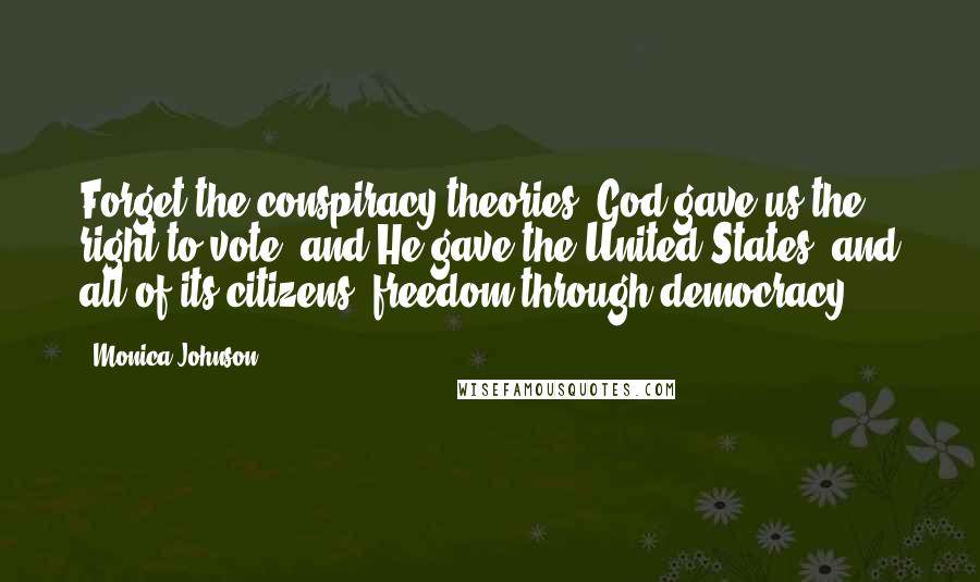 Monica Johnson Quotes: Forget the conspiracy theories! God gave us the right to vote, and He gave the United States, and all of its citizens, freedom through democracy.