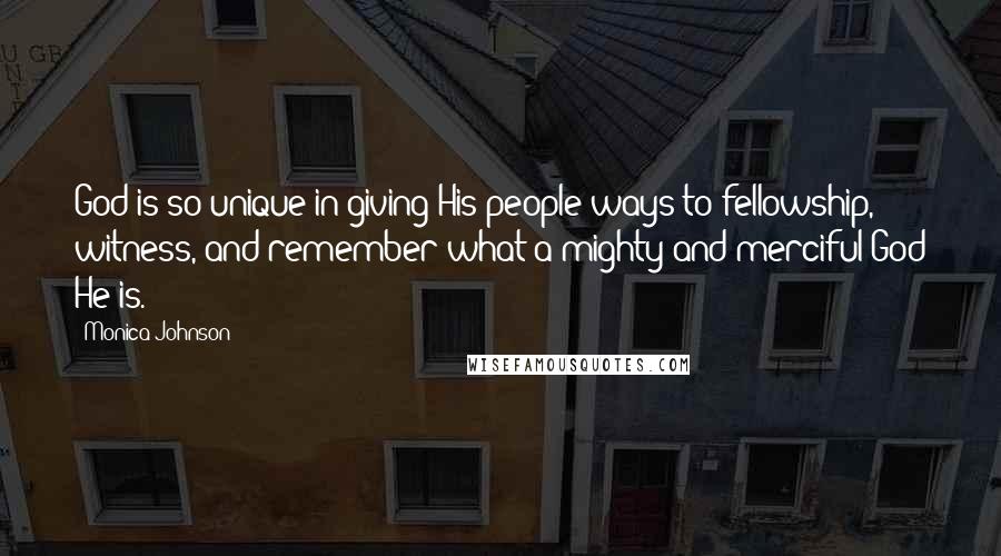 Monica Johnson Quotes: God is so unique in giving His people ways to fellowship, witness, and remember what a mighty and merciful God He is.