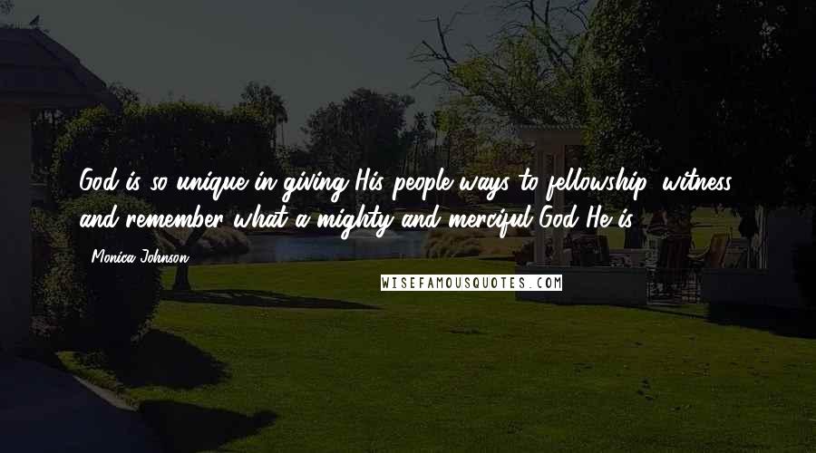 Monica Johnson Quotes: God is so unique in giving His people ways to fellowship, witness, and remember what a mighty and merciful God He is.