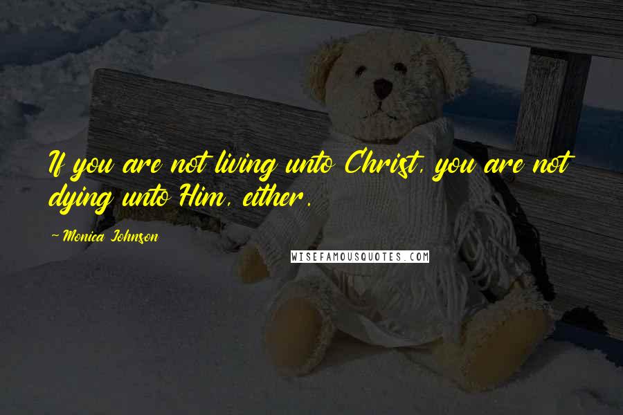 Monica Johnson Quotes: If you are not living unto Christ, you are not dying unto Him, either.