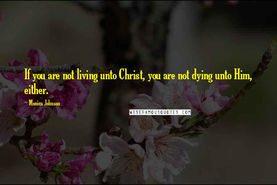 Monica Johnson Quotes: If you are not living unto Christ, you are not dying unto Him, either.