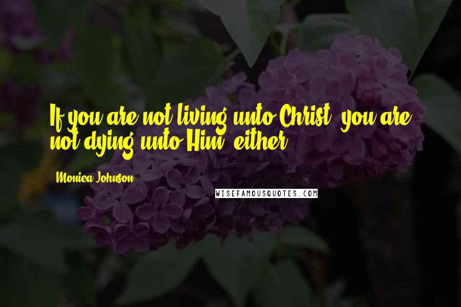 Monica Johnson Quotes: If you are not living unto Christ, you are not dying unto Him, either.