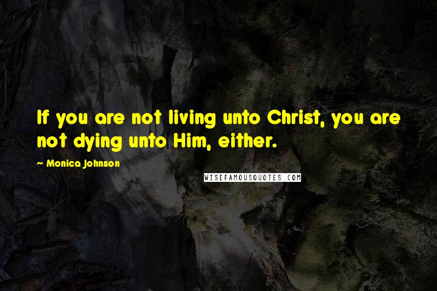 Monica Johnson Quotes: If you are not living unto Christ, you are not dying unto Him, either.