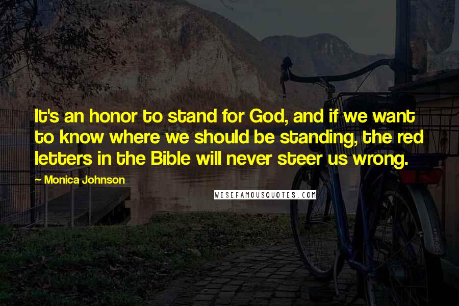 Monica Johnson Quotes: It's an honor to stand for God, and if we want to know where we should be standing, the red letters in the Bible will never steer us wrong.