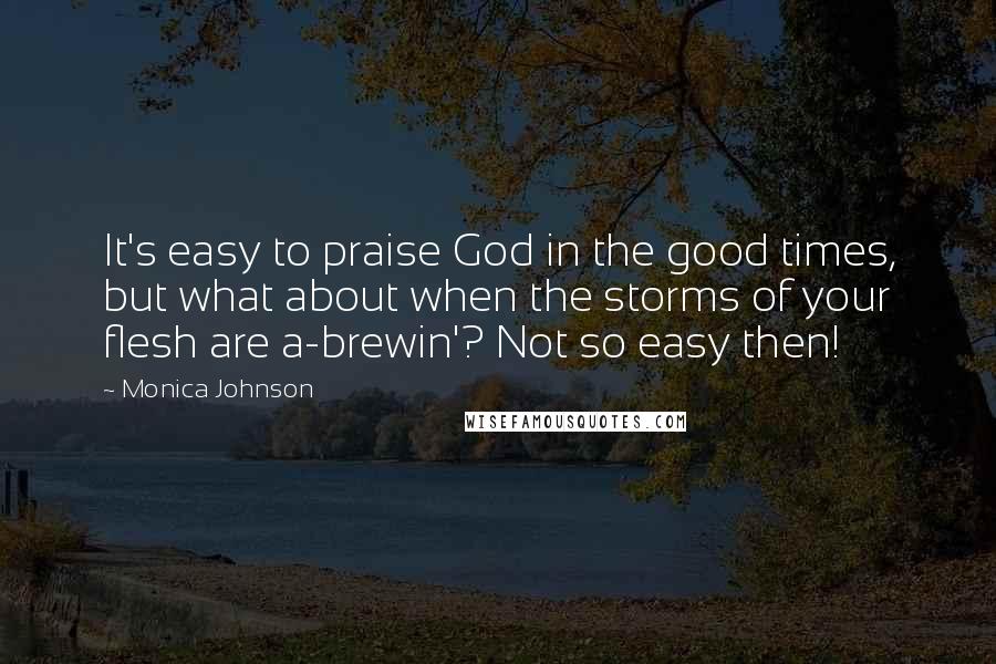 Monica Johnson Quotes: It's easy to praise God in the good times, but what about when the storms of your flesh are a-brewin'? Not so easy then!