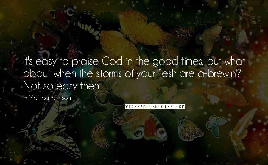 Monica Johnson Quotes: It's easy to praise God in the good times, but what about when the storms of your flesh are a-brewin'? Not so easy then!