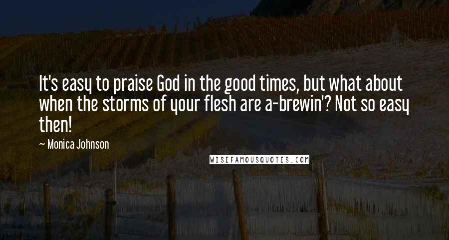 Monica Johnson Quotes: It's easy to praise God in the good times, but what about when the storms of your flesh are a-brewin'? Not so easy then!