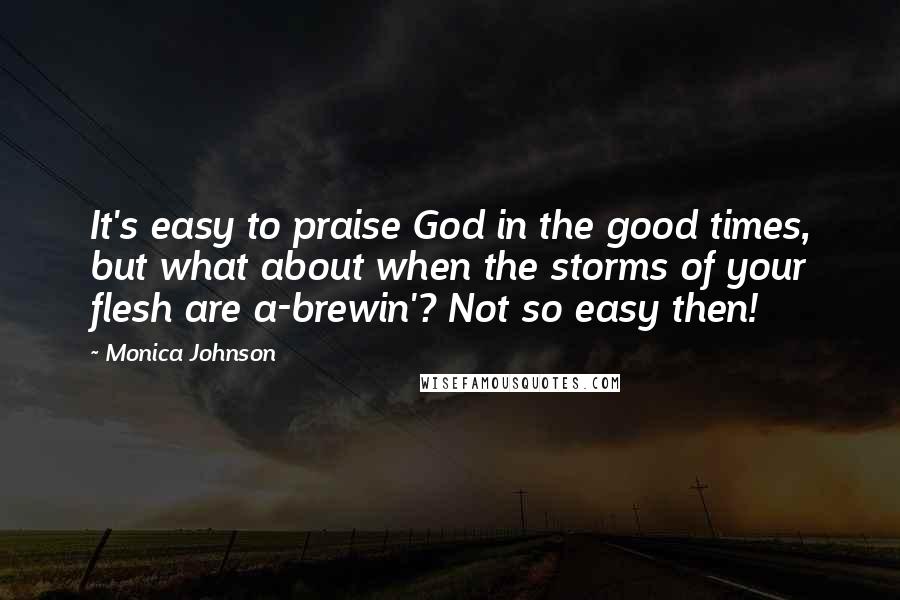 Monica Johnson Quotes: It's easy to praise God in the good times, but what about when the storms of your flesh are a-brewin'? Not so easy then!