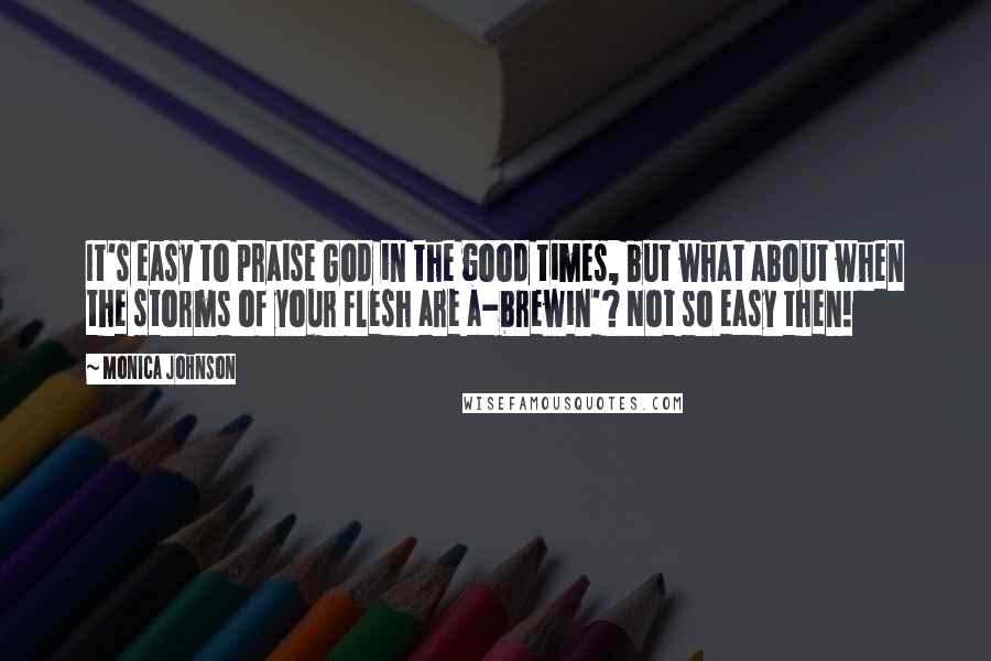Monica Johnson Quotes: It's easy to praise God in the good times, but what about when the storms of your flesh are a-brewin'? Not so easy then!