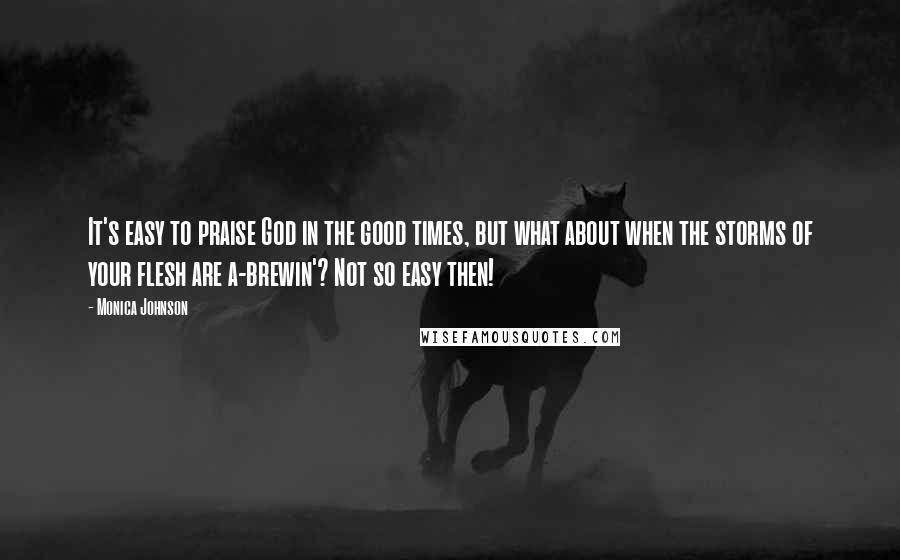 Monica Johnson Quotes: It's easy to praise God in the good times, but what about when the storms of your flesh are a-brewin'? Not so easy then!