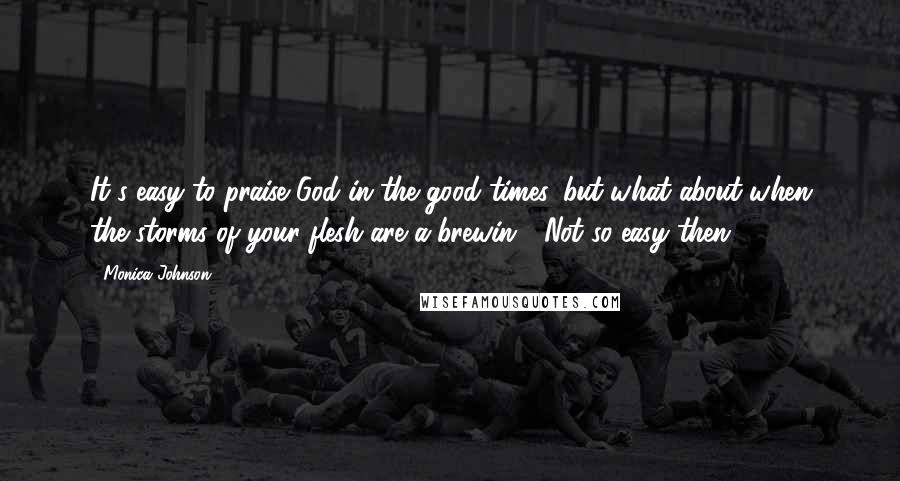 Monica Johnson Quotes: It's easy to praise God in the good times, but what about when the storms of your flesh are a-brewin'? Not so easy then!